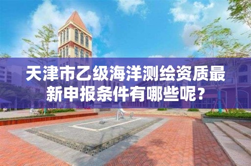 天津市乙级海洋测绘资质最新申报条件有哪些呢？