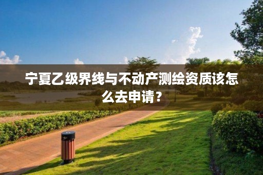 宁夏乙级界线与不动产测绘资质该怎么去申请？