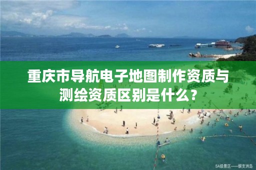 重庆市导航电子地图制作资质与测绘资质区别是什么？