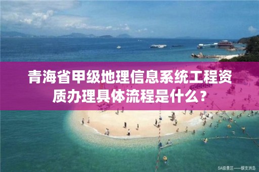 青海省甲级地理信息系统工程资质办理具体流程是什么？