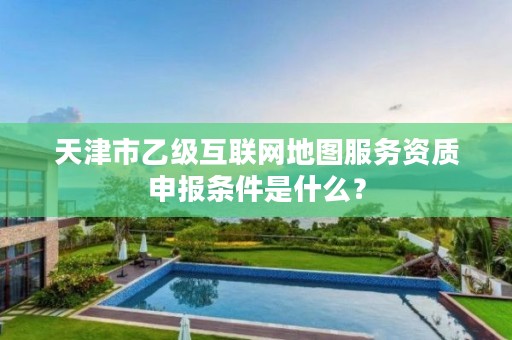 天津市乙级互联网地图服务资质申报条件是什么？