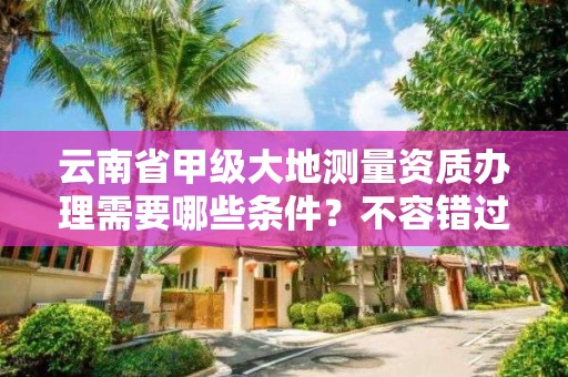 云南省甲级大地测量资质办理需要哪些条件？不容错过！