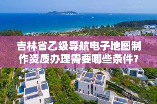 吉林省乙级导航电子地图制作资质办理需要哪些条件？