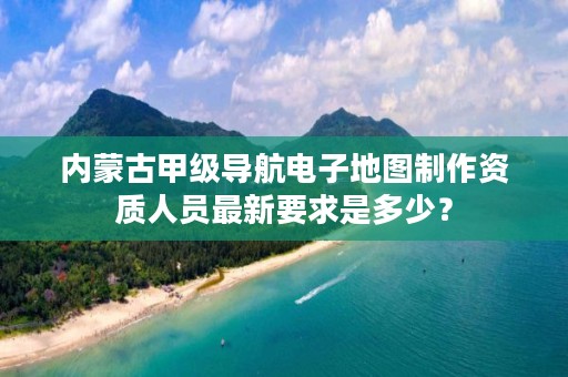 内蒙古甲级导航电子地图制作资质人员最新要求是多少？