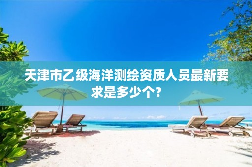 天津市乙级海洋测绘资质人员最新要求是多少个？