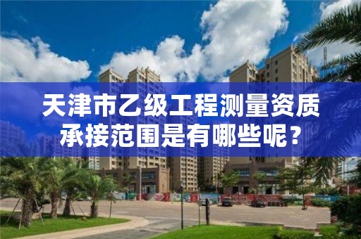 天津市乙级工程测量资质承接范围是有哪些呢？