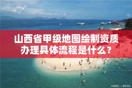 山西省甲级地图绘制资质办理具体流程是什么？