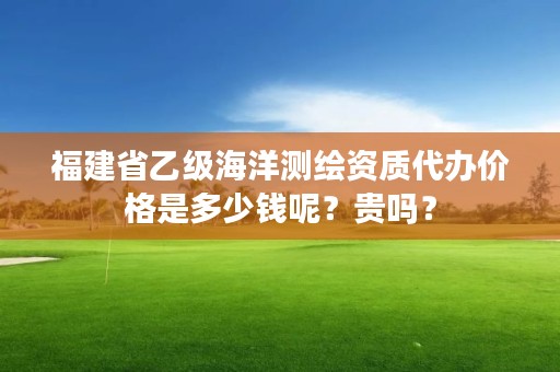 福建省乙级海洋测绘资质代办价格是多少钱呢？贵吗？