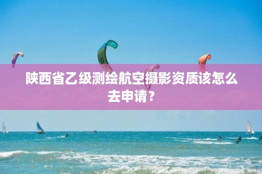 陕西省乙级测绘航空摄影资质该怎么去申请？