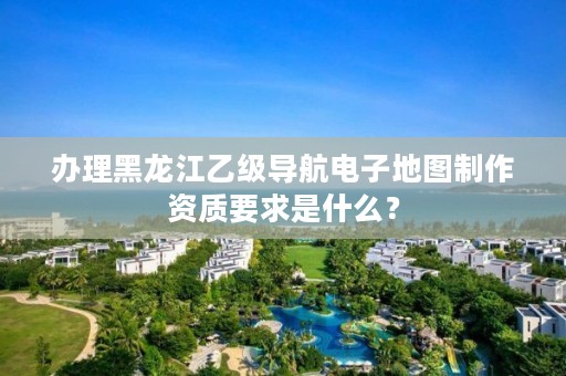 办理黑龙江乙级导航电子地图制作资质要求是什么？