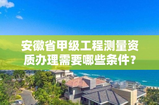 安徽省甲级工程测量资质办理需要哪些条件？