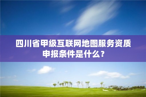 四川省甲级互联网地图服务资质申报条件是什么？