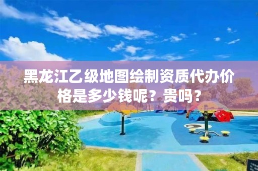 黑龙江乙级地图绘制资质代办价格是多少钱呢？贵吗？