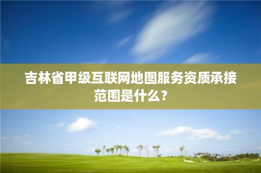 吉林省甲级互联网地图服务资质承接范围是什么？