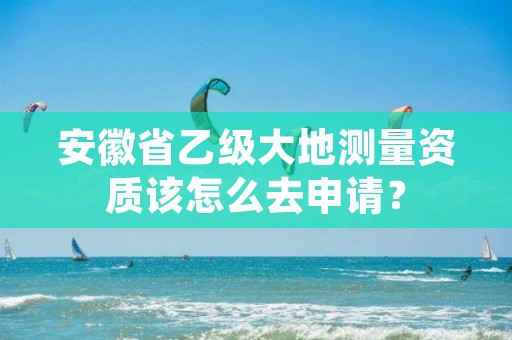 安徽省乙级大地测量资质该怎么去申请？