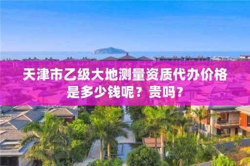 天津市乙级大地测量资质代办价格是多少钱呢？贵吗？