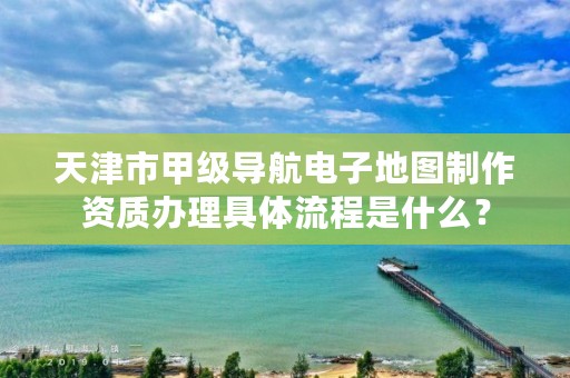 天津市甲级导航电子地图制作资质办理具体流程是什么？