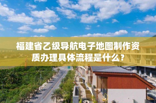 福建省乙级导航电子地图制作资质办理具体流程是什么？