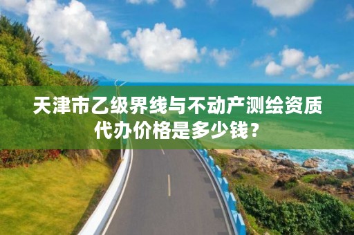 天津市乙级界线与不动产测绘资质代办价格是多少钱？