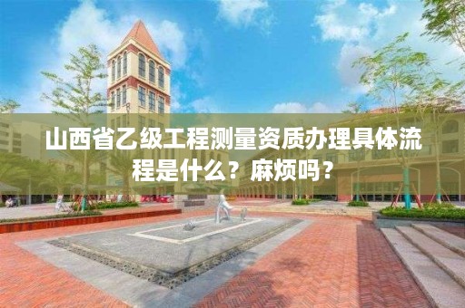 山西省乙级工程测量资质办理具体流程是什么？麻烦吗？