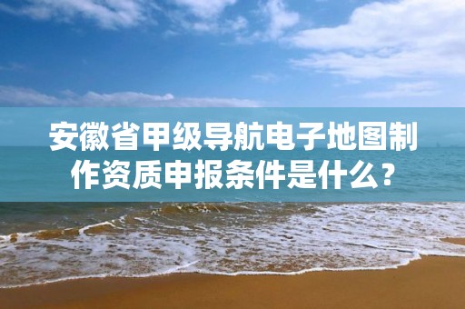 安徽省甲级导航电子地图制作资质申报条件是什么？