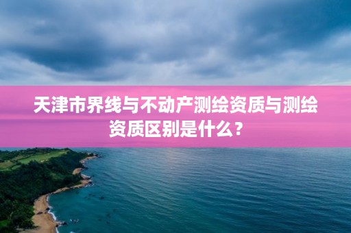 天津市界线与不动产测绘资质与测绘资质区别是什么？