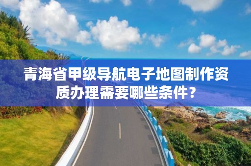 青海省甲级导航电子地图制作资质办理需要哪些条件？