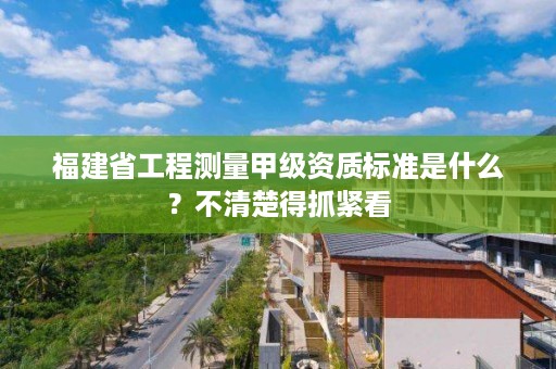 福建省工程测量甲级资质标准是什么？不清楚得抓紧看