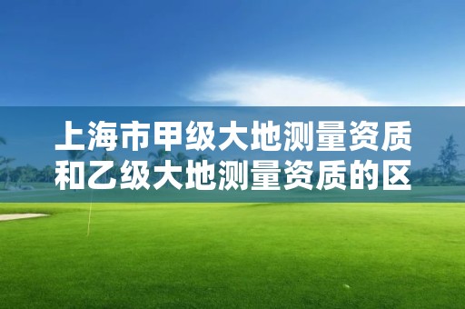 上海市甲级大地测量资质和乙级大地测量资质的区别是什么？