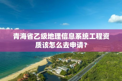 青海省乙级地理信息系统工程资质该怎么去申请？