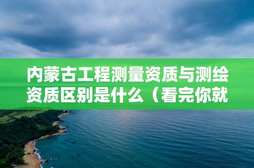 内蒙古工程测量资质与测绘资质区别是什么（看完你就明白了）