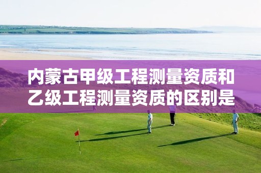 内蒙古甲级工程测量资质和乙级工程测量资质的区别是什么？