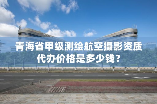 青海省甲级测绘航空摄影资质代办价格是多少钱？