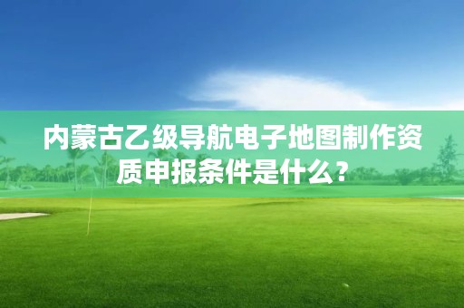 内蒙古乙级导航电子地图制作资质申报条件是什么？