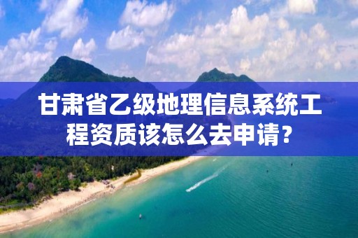 甘肃省乙级地理信息系统工程资质该怎么去申请？