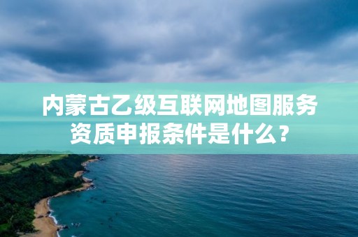 内蒙古乙级互联网地图服务资质申报条件是什么？