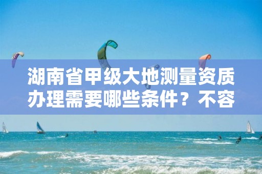 湖南省甲级大地测量资质办理需要哪些条件？不容错过！