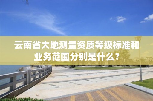 云南省大地测量资质等级标准和业务范围分别是什么？