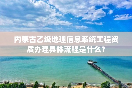 内蒙古乙级地理信息系统工程资质办理具体流程是什么？