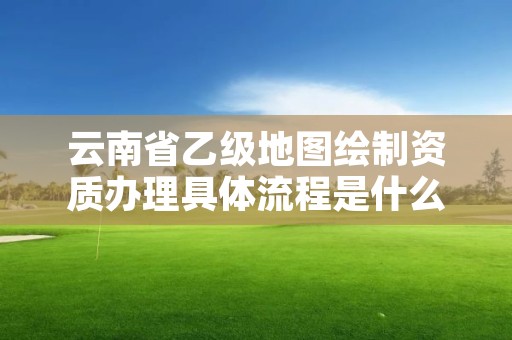 云南省乙级地图绘制资质办理具体流程是什么？麻烦吗？