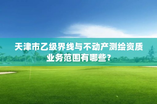 天津市乙级界线与不动产测绘资质业务范围有哪些？