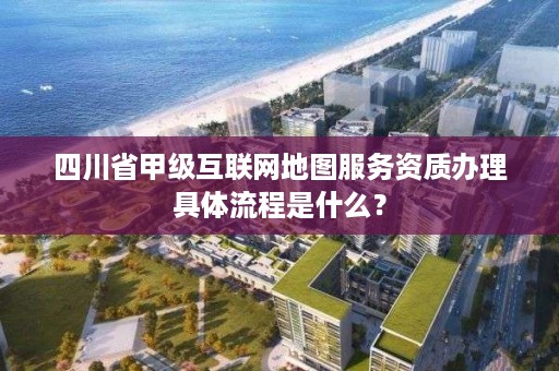 四川省甲级互联网地图服务资质办理具体流程是什么？