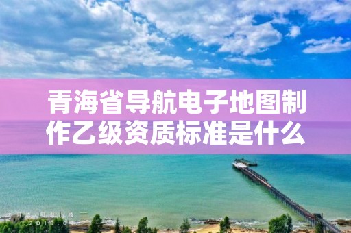 青海省导航电子地图制作乙级资质标准是什么？