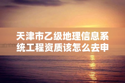 天津市乙级地理信息系统工程资质该怎么去申请？