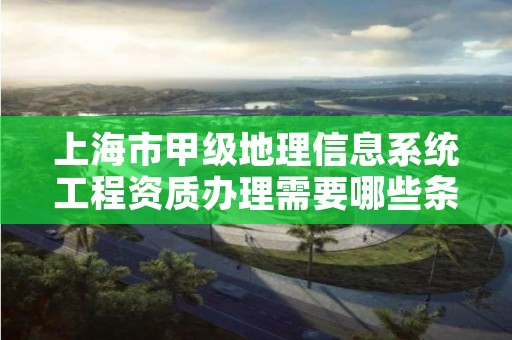 上海市甲级地理信息系统工程资质办理需要哪些条件？