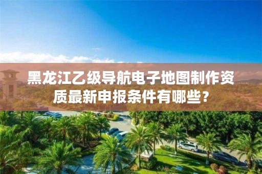 黑龙江乙级导航电子地图制作资质最新申报条件有哪些？