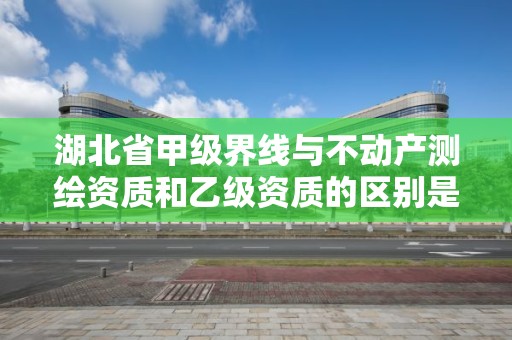 湖北省甲级界线与不动产测绘资质和乙级资质的区别是什么？