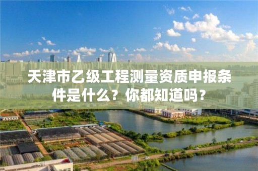 天津市乙级工程测量资质申报条件是什么？你都知道吗？