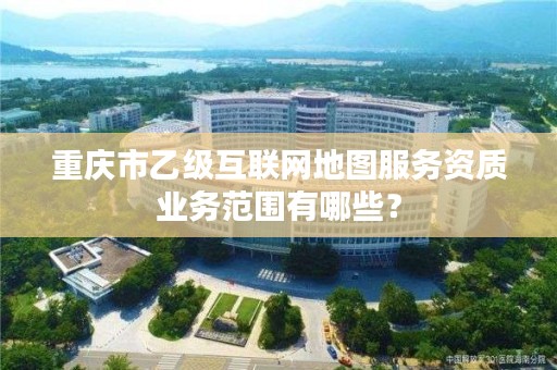 重庆市乙级互联网地图服务资质业务范围有哪些？