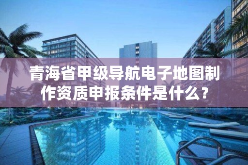 青海省甲级导航电子地图制作资质申报条件是什么？